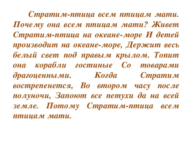 Стратим-птица всем птицам мати. Почему она всем птицам мати? Живет Стратим-птица на океане-море И детей производит на океане-море, Держит весь белый свет под правым крылом. Топит она корабли гостиные Со товарами драгоценными. Когда Стратим вострепенется, Во втором часу после полуночи, Запоют все петухи да на всей земле. Потому Стратим-птица всем птицам мати.