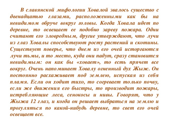 В славянской мифологии Ховалой звалось существо с двенадцатью глазами, расположенными как бы на невидимом обруче вокруг головы. Когда Ховала идет по деревне, то освещает ее подобно зареву пожара. Одни считают его зловредным, другие утверждают, что лучи из глаз Ховалы способствуют росту растений и скотины. Существует поверье, что днем из его очей исторгаются лучи тьмы, и то место, куда они падут, сразу становится невидимым: он как бы «ховает», то есть прячет все вокруг. Очень напоминает Ховалу огненный дух Жыж. Он постоянно расхаживает под землею, испуская из себя пламя. Если он ходит тихо, то согревает только почву, если же движения его быстры, то производит пожары, истребляющие леса, сенокосы и нивы. Говорят, что у Жыжа 12 глаз, и когда он решает выбраться на землю и прогуляться по какой-нибудь деревне, то свет его очей освещает все.