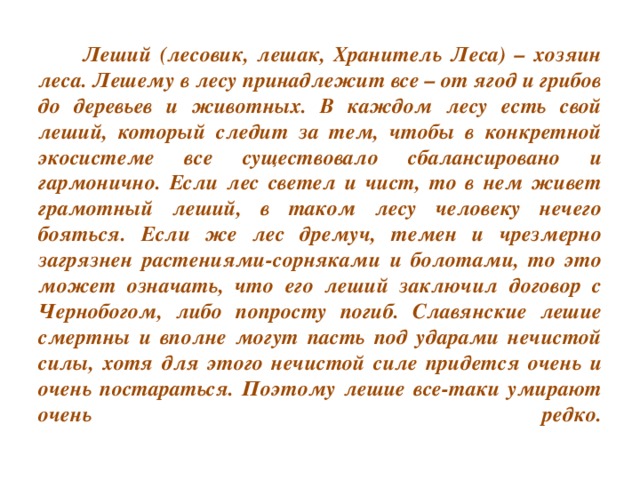 Леший (лесовик, лешак, Хранитель Леса) – хозяин леса. Лешему в лесу принадлежит все – от ягод и грибов до деревьев и животных. В каждом лесу есть свой леший, который следит за тем, чтобы в конкретной экосистеме все существовало сбалансировано и гармонично. Если лес светел и чист, то в нем живет грамотный леший, в таком лесу человеку нечего бояться. Если же лес дремуч, темен и чрезмерно загрязнен растениями-сорняками и болотами, то это может означать, что его леший заключил договор с Чернобогом, либо попросту погиб. Славянские лешие смертны и вполне могут пасть под ударами нечистой силы, хотя для этого нечистой силе придется очень и очень постараться. Поэтому лешие все-таки умирают очень редко.