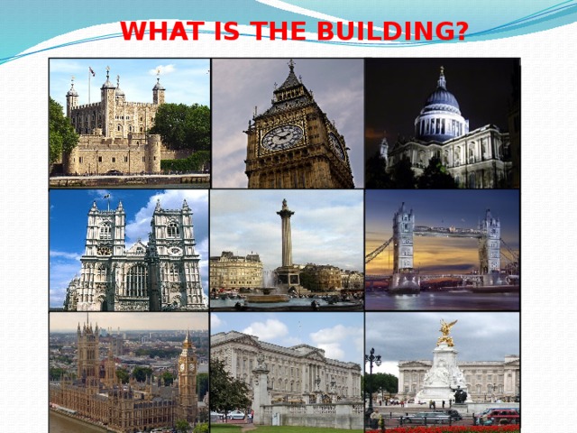 WHAT IS THE BUILDING? St. Paul’s Cathedral The Tower of London Big Ben Monument Tower Bridge to Admiral  Nelson Westminster  Abbey Queen Victoria Memorial The Houses Buckingham of Parliament  Palace