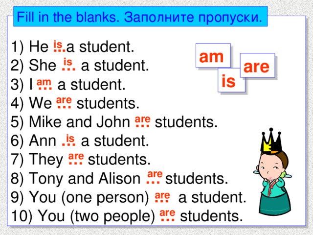 Fill in the blanks. Заполните пропуски. 1) He ... a student. 2) She … a student. 3) I … a student. 4) We … students. 5) Mike and John … students. 6) Ann … a student. 7) They … students. 8) Tony and Alison … students. 9) You (one person) … a student. 10) You (two people) … students. is am is are is am are are is are are are are