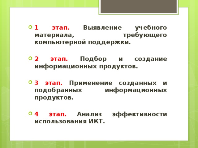 1 этап. Выявление учебного материала, требующего компьютерной поддержки.  2 этап. Подбор и создание информационных продуктов.  3 этап. Применение созданных и подобранных информационных продуктов.  4 этап. Анализ эффективности использования ИКТ.