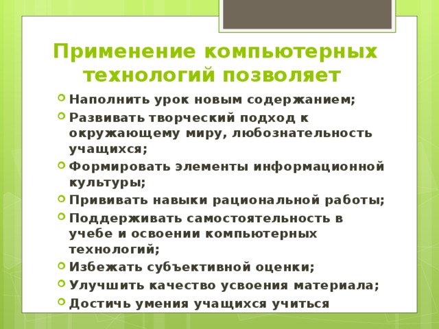 Применение компьютерных технологий позволяет Наполнить урок новым содержанием; Развивать творческий подход к окружающему миру, любознательность учащихся; Формировать элементы информационной культуры; Прививать навыки рациональной работы; Поддерживать самостоятельность в учебе и освоении компьютерных технологий; Избежать субъективной оценки; Улучшить качество усвоения материала; Достичь умения учащихся учиться