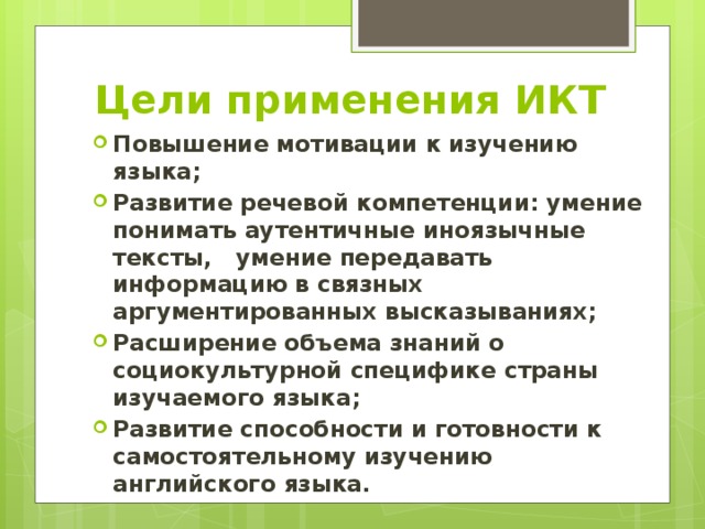 Цели применения ИКТ Повышение мотивации к изучению языка; Развитие речевой компетенции: умение понимать аутентичные иноязычные тексты, умение передавать информацию в связных аргументированных высказываниях; Расширение объема знаний о социокультурной специфике страны изучаемого языка; Развитие способности и готовности к самостоятельному изучению английского языка.