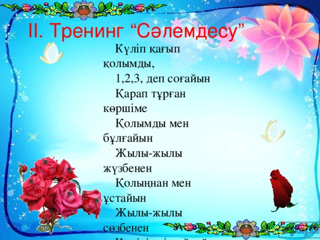 ІІ. Тренинг “Сәлемдесу” Күліп қағып қолымды, 1,2,3, деп соғайын Қарап тұрған көршіме Қолымды мен бұлғайын Жылы-жылы жүзбенен Қолыңнан мен ұстайын Жылы-жылы сөзбенен Көңілімді сыйлайын Ыстық алақаныммен Қолыңды бір қысайын Амандасып өзіңмен Сәлемдесіп алайын.