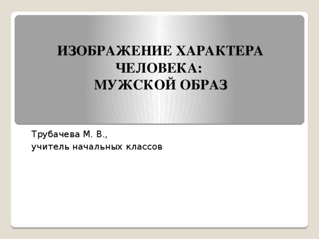 ИЗОБРАЖЕНИЕ ХАРАКТЕРА ЧЕЛОВЕКА:  МУЖСКОЙ ОБРАЗ Трубачева М. В., учитель начальных классов