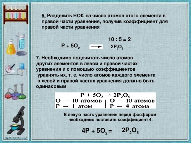 6.  Разделить НОК на число атомов этого элемента в правой части уравнения, получив коэффициент для правой части уравнения  10 : 5 = 2  P + 5O 2     2P 2 O 5  7.  Необходимо подсчитать число атомов других элементов в левой и правой частях уравнения и с помощью коэффициентов  уравнять их, т. е. число атомов каждого элемента  в левой и правой частях уравнения должно быть одинаковым В левую часть уравнения перед фосфором необходимо поставить коэффициент 4.    4P + 5O 2   =   2P 2 O 5