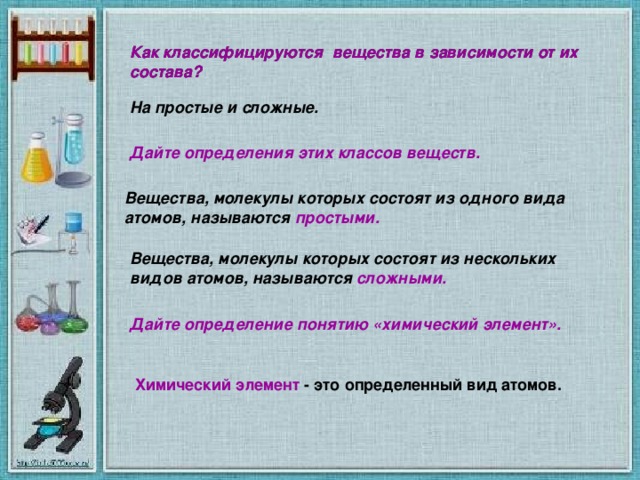 Как классифицируются вещества в зависимости от их состава? Как классифицируются вещества в зависимости от их состава? На простые и сложные. Дайте определения этих классов веществ. Вещества, молекулы которых состоят из одного вида атомов, называются простыми. Вещества, молекулы которых состоят из нескольких видов атомов, называются сложными. Дайте определение понятию «химический элемент». Химический элемент - это определенный вид атомов.