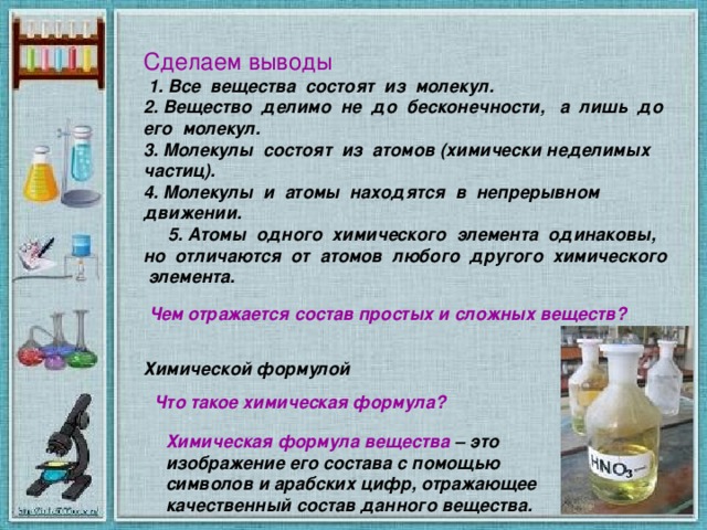 Сделаем выводы  1. Все вещества состоят из молекул. 2. Вещество делимо не до бесконечности, а лишь до его молекул. 3. Молекулы состоят из атомов (химически неделимых частиц). 4. Молекулы и атомы находятся в непрерывном движении.  5. Атомы одного химического элемента одинаковы, но отличаются от атомов любого другого химического элемента. Чем отражается состав простых и сложных веществ?   Химической формулой  Что такое химическая формула?  Химическая формула вещества – это изображение его состава с помощью символов и арабских цифр, отражающее качественный состав данного вещества.