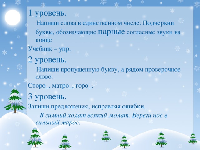 1 уровень.  Напиши слова в единственном числе. Подчеркни буквы, обозначающие парные согласные звуки на конце Учебник – упр. 2 уровень.  Напиши пропущенную букву, а рядом проверочное слово. Сторо_, матро_, горо_. 3 уровень. Запиши предложения, исправляя ошибки.  В зимний холат всякий молат. Береги нос в сильный марос.