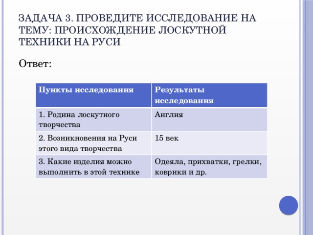 Задача 3. Проведите исследование на тему: Происхождение лоскутной техники на Руси Ответ: Пункты исследования  Результаты исследования 1. Родина лоскутного творчества Англия 2. Возникновения на Руси этого вида творчества 15 век 3. Какие изделия можно выполнить в этой технике Одеяла, прихватки, грелки, коврики и др.