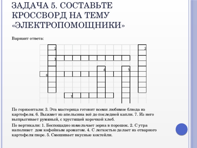 Задача 5. Составьте кроссворд на тему «Электропомощники» Вариант ответа: По горизонтали: 3. Эта мастерица готовит всеми любимое блюда из картофеля. 6. Выжмет из апельсина всё до последней капли. 7. Из него выпрыгивает румяный, с хрустящей корочкой хлеб. По вертикали: 1. Беспощадно измельчает зерна в порошок. 2. С утра наполняет дом кофейным ароматом. 4. С легкостью делает из отварного картофеля пюре. 5. Смешивает вкусные коктейли.