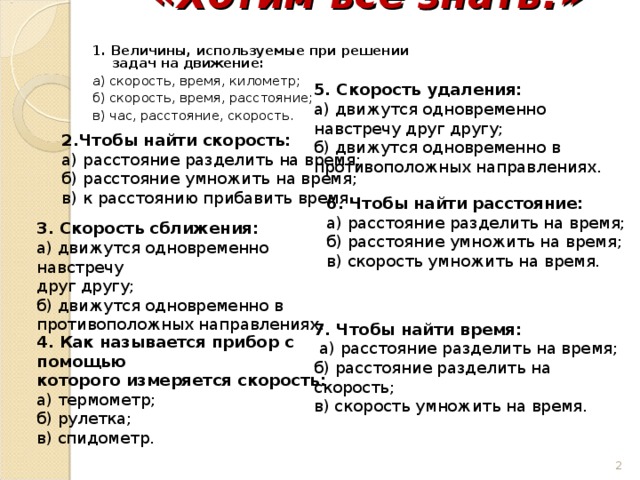 «Хотим всё знать!»   1. Величины, используемые при решении задач на движение: а) скорость, время, километр; б) скорость, время, расстояние; в) час, расстояние, скорость. 5. Скорость удаления: а) движутся одновременно навстречу друг другу; б) движутся одновременно в противоположных направлениях. 2.Чтобы найти скорость: а) расстояние разделить на время; б) расстояние умножить на время; в) к расстоянию прибавить время. 6. Чтобы найти расстояние: а) расстояние разделить на время; б) расстояние умножить на время; в) скорость умножить на время. 3. Скорость сближения: а) движутся одновременно навстречу друг другу; б) движутся одновременно в противоположных направлениях. 7. Чтобы найти время:  а) расстояние разделить на время; б) расстояние разделить на скорость; в) скорость умножить на время. 4. Как называется прибор с помощью которого измеряется скорость: а) термометр; б) рулетка; в) спидометр.