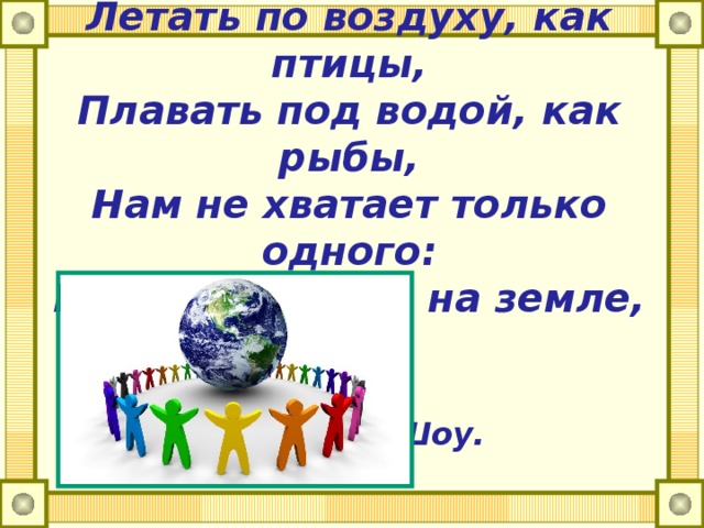 Теперь, когда мы научились  Летать по воздуху, как птицы,  Плавать под водой, как рыбы,  Нам не хватает только одного:  Научиться жить на земле, как люди.   Бернард Шоу.