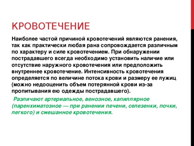 Кровотечение Наиболее частой причиной кровотечений являются ранения, так как практически любая рана сопровождается различным по характеру и силе кровотечением. При обнаружении пострадавшего всегда необходимо установить наличие или отсутствие наружного кровотечения или предположить внутреннее кровотечение. Интенсивность кровотечения определяется по величине потока крови и размеру ее лужиц (можно недооценить объем потерянной крови из-за пропитывания ею одежды пострадавшего).  Различают артериальное, венозное, капиллярное (паренхиматозное — при ранении печени, селезенки, почки, легкого) и смешанное кровотечения.