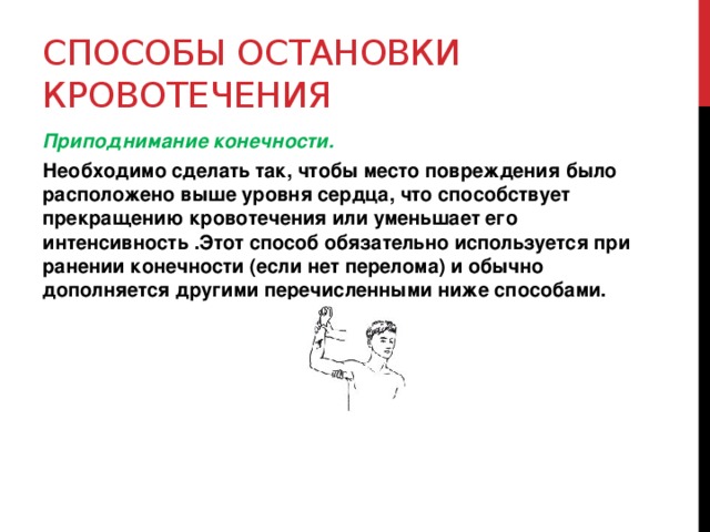 Способы остановки кровотечения Приподнимание конечности. Необходимо сделать так, чтобы место повреждения было расположено выше уровня сердца, что способствует прекращению кровотечения или уменьшает его интенсивность .Этот способ обязательно используется при ранении конечности (если нет перелома) и обычно дополняется другими перечисленными ниже способами.