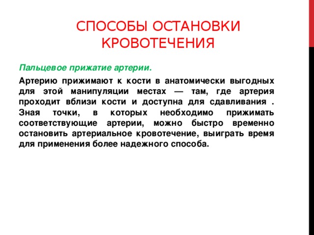 Способы остановки кровотечения Пальцевое прижатие артерии. Артерию прижимают к кости в анатомически выгодных для этой манипуляции местах — там, где артерия проходит вблизи кости и доступна для сдавливания . Зная точки, в которых необходимо прижимать соответствующие артерии, можно быстро временно остановить артериальное кровотечение, выиграть время для применения более надежного способа.