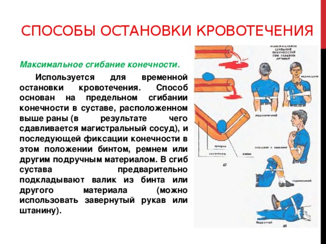 Способы остановки кровотечения Максимальное сгибание конечности.  Используется для временной остановки кровотечения. Способ основан на предельном сгибании конечности в суставе, расположенном выше раны (в результате чего сдавливается магистральный сосуд), и последующей фиксации конечности в этом положении бинтом, ремнем или другим подручным материалом. В сгиб сустава предварительно подкладывают валик из бинта или другого материала (можно использовать завернутый рукав или штанину).