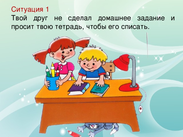 Ситуация 1 Твой друг не сделал домашнее задание и просит твою тетрадь, чтобы его списать.