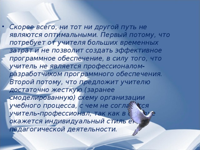 Скорее всего, ни тот ни другой путь не являются оптимальными. Первый потому, что потребует от учителя больших временных затрат и не позволит создать эффективное программное обеспечение, в силу того, что учитель не является профессионалом-разработчиком программного обеспечения. Второй потому, что предложит учителю достаточно жесткую (заранее смоделированную) схему организации учебного процесса, с чем не согласится учитель-профессионал, так как в стороне окажется индивидуальный стиль его педагогической деятельности.