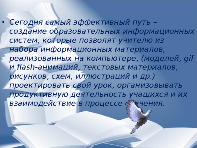 Сегодня самый эффективный путь – создание образовательных информационных систем, которые позволят учителю из набора информационных материалов, реализованных на компьютере, (моделей, gif и flash-анимаций, текстовых материалов, рисунков, схем, иллюстраций и др.) проектировать свой урок, организовывать продуктивную деятельность учащихся и их взаимодействие в процессе обучения.