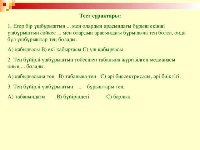 Тест сұрақтары: 1. Егер бір үшбұрыштың ... мен олардың арасындағы бұрыш екінші үшбұрыштың сәйкес ... мен олардың арасындағы бұрышына тең болса, онда бұл үшбұрыштар тең болады. А) қабырғасы В) екі қабырғасы С) үш қабырғасы 2. Тең бүйірлі үшбұрыштың төбесінен табанына жүргізілген медианасы оның ... болады. А) қабырғасына тең В) табанына тең С) әрі биссектрисасы, әрі биіктігі. 3. Тең бүйірлі үшбұрыштың ... бұрыштары тең. А) табанындағы В) бүйіріндегі С) барлық