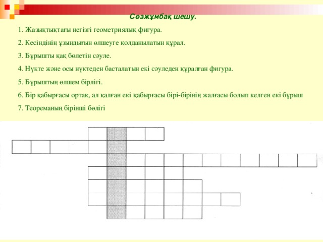 С өзжұмбақ шешу. 1. Жазықтықтағы негізгі геометриялық фигура. 2. Кесіндінің ұзындығын өлшеуге қолданылатын құрал. 3. Бұрышты қақ бөлетін сәуле. 4. Нүкте және осы нүктеден басталатын екі сәуледен құралған фигура. 5. Бұрыштың өлшем бірлігі. 6. Бір қабырғасы ортақ, ал қалған екі қабырғасы бірі-бірінің жалғасы болып келген екі бұрыш 7. Теореманың бірінші бөлігі