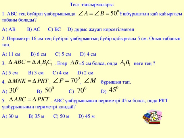 Тест тапсырмалары: 1. АВС тең бүйірлі үшбұрышында . Үшбұрыштың қай қабырғасы табаны болады? А) АВ В) АС С) ВС D ) дұрыс жауап көрсетілмеген 2. Периметрі 16 см тең бүйірлі үшбұрыштың бүйір қабырғасы 5 см. Оның табанын тап. А) 11 см В) 6 см С) 5 см D ) 4 см 3. . Егер =5 см болса, онда неге те ң ? А) 5 см В) 3 см С) 4 см D ) 2 см 4. . , бұрышын тап. А) В) С) D ) 5. . АВС үшбұрышының периметрі 45 м болса, онда РКТ үшбұрышының периметрі қандай? А) 30 м В) 35 м С) 50 м D ) 45 м