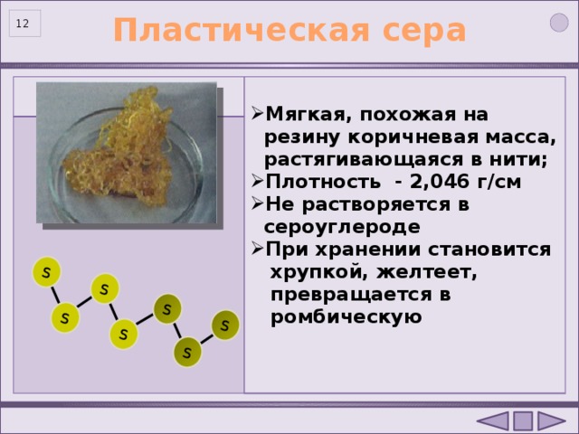 S S S S S S S Пластическая сера   Мягкая, похожая на  резину коричневая масса,  растягивающаяся в нити; Плотность - 2,046 г/см Не растворяется в  сероуглероде При хранении становится  хрупкой, желтеет,  превращается в  ромбическую  12