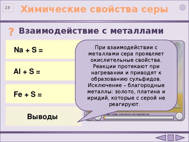 Химические свойства серы 23 Взаимодействие с металлами  ? 2 Na 0 + S 0 = Na +1 2 S -2  Na + S = При взаимодействии с металлами сера проявляет окислительные свойства. Реакции протекают при нагревании и приводят к образованию сульфидов. Исключение – благородные металлы: золото, платина и иридий, которые с серой не реагируют.  Al + S = 2Al 0 + 3S 0 = Al +3 2 S -2 3 Fe 0 + S 0 = Fe +2 S -2  Fe + S = Опыт «Взаимодействие натрия с серой»: http://files.school-collection.edu.ru/dlrstore/3e6b77cf-8fff-882a-d3c3-c50221c6eba9/index.htm  Выводы Видео плеер химических экспериментов . 23