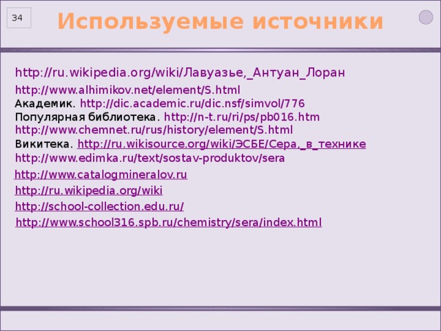 Используемые источники 32 http://www.alhimikov.net/element/S.html  Академик. http://dic.academic.ru/dic.nsf/simvol/776 Популярная библиотека. http://n-t.ru/ri/ps/pb016.htm http://www.chemnet.ru/rus/history/element/S.html Викитека. http://ru.wikisource.org/wiki/ЭСБЕ/Сера,_в_технике http://www.edimka.ru/text/sostav-produktov/sera http://www.catalogmineralov.ru http://ru.wikipedia.org/wiki http://school-collection.edu.ru/ http://www.school316.spb.ru/chemistry/sera/index.html 34