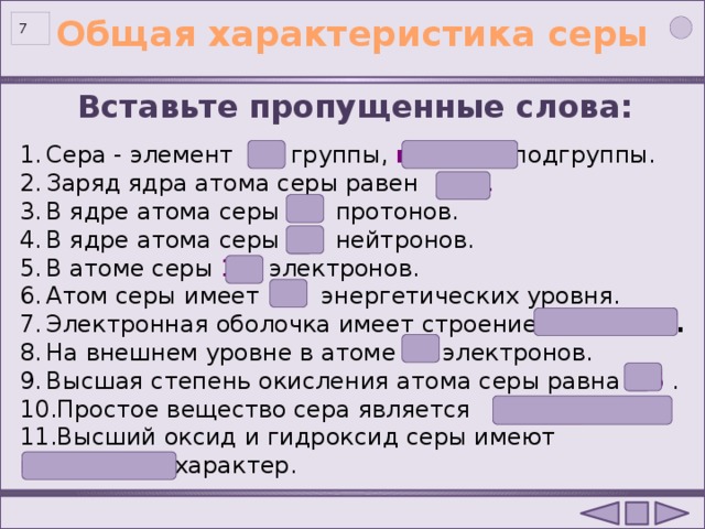 Общая характеристика серы  Вставьте пропущенные слова: Сера - элемент VI  группы, главной подгруппы. Заряд ядра атома cеры равен +16 . В ядре атома серы 16 протонов. В ядре атома серы 16  нейтронов. В атоме серы 16 электронов. Атом серы имеет  3  энергетических уровня. Электронная оболочка имеет строение 2е, 8е, 6е . На внешнем уровне в атоме 6  электронов. Высшая степень окисления атома серы равна +6 . Простое вещество сера является неметаллом . Высший оксид и гидроксид серы имеют  кислотный характер.