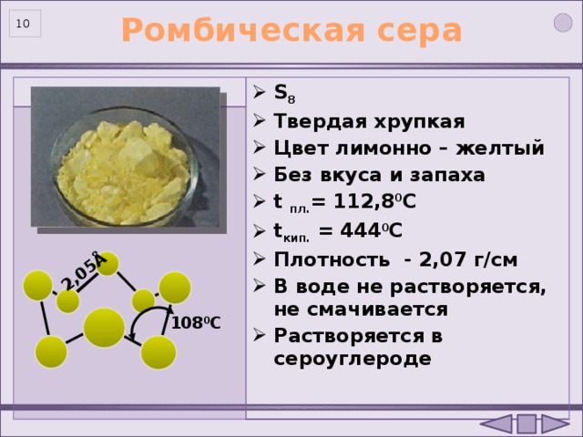 2,05Å Ромбическая сера  S 8 Твердая хрупкая Цвет лимонно – желтый Без вкуса и запаха t пл. = 112,8 0 С t кип. = 444 0 С Плотность - 2,07 г/см В воде не растворяется, не смачивается Растворяется в сероуглероде  108 0 C 10