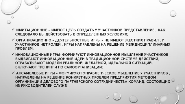 Имитационные – имеют цель создать у участников представление , как следовало бы действовать в определенных условиях;  Организационно – деятельностные игры – не имеют жестких правил , у участников нет ролей , игры направлены на решение междисциплинарных проблем; инновационные игры- формируют инновационное мышление участников , выдвигают инновационные идеи в традиционной системе действий, отрабатывают модели реальной, желаемой, идеальной ситуаций, включают тренинги по самоорганизации;  ансамблевые игры – формируют управленческое мышление у участников , направлены на решение конкретных проблем предприятия методом организации делового партнерского сотрудничества команд, состоящих из руководителей служб