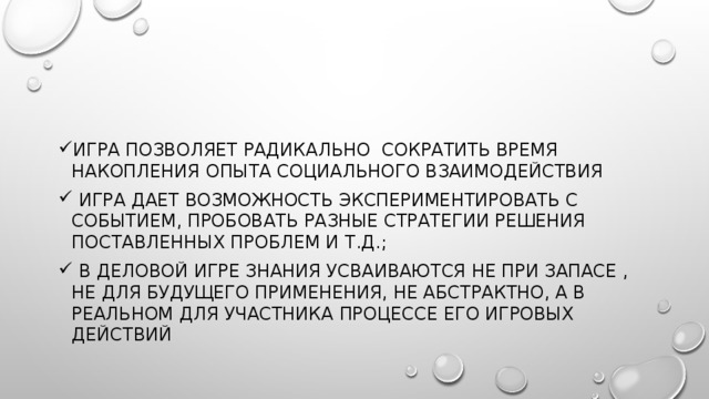 Игра поЗволяет радикально сократить время накопления опыта социального взаимодействия  игра дает возможность экспериментировать с событием, пробовать разные стратегии решения поставленных проблем и т.д.;  в деловой игре знания усваиваются не при запасе , не для будущего применения, не абстрактно, а в реальном для участника процессе его игровых действий