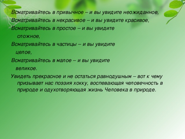 Всматривайтесь в привычное – и вы увидите неожиданное, Всматривайтесь в некрасивое – и вы увидите красивое, Всматривайтесь в простое – и вы увидите  сложное, Всматривайтесь в частицы – и вы увидите  целое, Всматривайтесь в малое – и вы увидите  великое. Увидеть прекрасное и не остаться равнодушным – вот к чему призывает нас поэзия хокку, воспевающая человечность в природе и одухотворяющая жизнь Человека в природе.