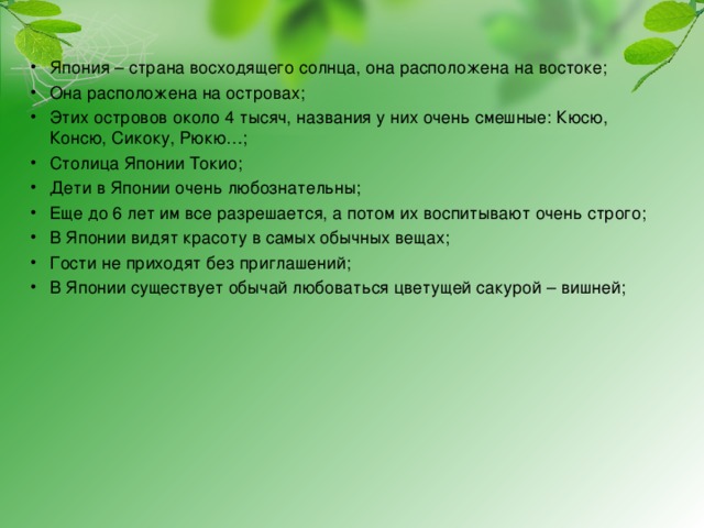 Япония – страна восходящего солнца, она расположена на востоке; Она расположена на островах; Этих островов около 4 тысяч, названия у них очень смешные: Кюсю, Консю, Сикоку, Рюкю…; Столица Японии Токио; Дети в Японии очень любознательны; Еще до 6 лет им все разрешается, а потом их воспитывают очень строго; В Японии видят красоту в самых обычных вещах; Гости не приходят без приглашений; В Японии существует обычай любоваться цветущей сакурой – вишней;