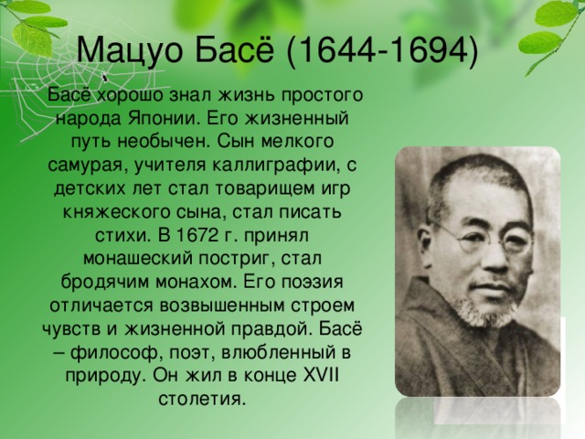 Мацуо Басё (1644-1694)  Басё хорошо знал жизнь простого народа Японии. Его жизненный путь необычен. Сын мелкого самурая, учителя каллиграфии, с детских лет стал товарищем игр княжеского сына, стал писать стихи. В 1672 г. принял монашеский постриг, стал бродячим монахом. Его поэзия отличается возвышенным строем чувств и жизненной правдой. Басё – философ, поэт, влюбленный в природу. Он жил в конце XVII столетия.