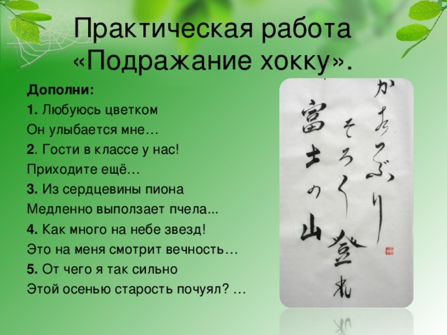 Практическая работа «Подражание хокку».     Дополни: 1. Любуюсь цветком Он улыбается мне… 2 . Гости в классе у нас! Приходите ещё… 3. Из сердцевины пиона Медленно выползает пчела... 4. Как много на небе звезд! Это на меня смотрит вечность… 5. От чего я так сильно Этой осенью старость почуял? …