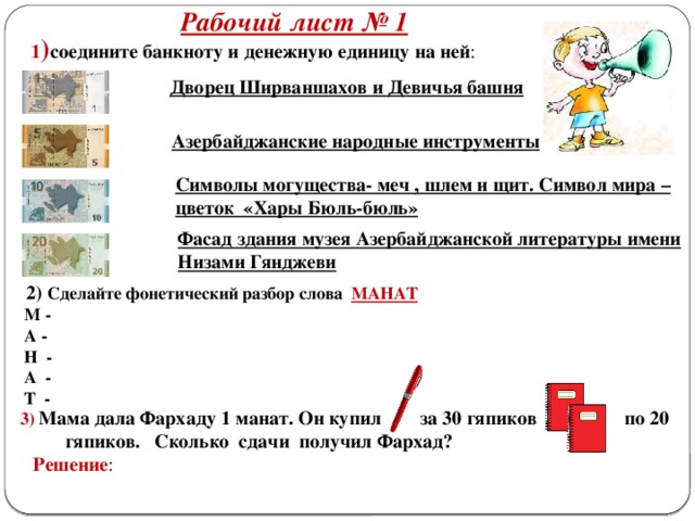 Рабочий лист № 1  1 ) соедините банкноту и денежную единицу на ней : Дворец Ширваншахов и Девичья башня Азербайджанские народные инструменты Символы могущества- меч , шлем и щит. Символ мира – цветок «Хары Бюль-бюль» Фасад здания музея Азербайджанской литературы имени Низами Гянджеви  2) Сделайте фонетический разбор слова МАНАТ   М -  А -  Н -  А -  Т -  3) Мама дала Фархаду 1 манат. Он купил за 30 гяпиков, по 20 гяпиков. Сколько сдачи получил Фархад?  Решение :