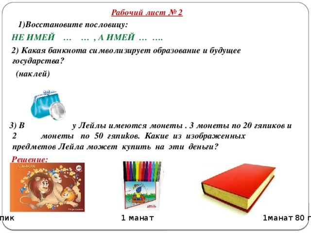 Рабочий лист № 2  1)Восстановите пословицу:  НЕ ИМЕЙ … … , А ИМЕЙ … ….  2) Какая банкнота символизирует образование и будущее государства?  (наклей)     3) В у Лейлы имеются монеты . 3 монеты по 20 гяпиков и 2 монеты по 50 гяпиkов. Какие из изображенных предметов Лейла может купить на эти деньги?  Решение:   40 гяпик 1 манат 1манат 80 гяпик