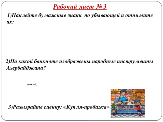 Рабочий лист № 3  1)Наклейте бумажные знаки по убывающей и отнимите их:      2)На какой банкноте изображены народные инструменты Азербайджана?   (наклей)    3)Разыграйте сценку: «Купля-продажа»