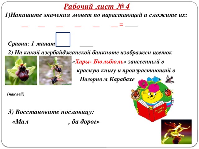 Рабочий лист № 4 1)Напишите значения монет по нарастающей и сложите их:  __ __ __ __ __ __ = ____   Сравни: 1 манат ____  2) На какой азербайджанской банкноте изображен цветок  « Хары- Бюльбюль » занесенный в  красную книгу и произрастающий в  Нагорном Карабахе   (наклей)   3) Восстановите пословицу:  «Мал , да дорог»