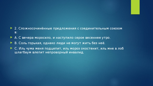 2. Сложносочинённые предложения с соединительным союзом в: А. С вечера моросило, и наступило серое весеннее утро. В. Соль горькая, однако люди не могут жить без неё. С. Иль чума меня подцепит, иль мороз окостенит, иль мне в лоб шлагбаум влепит непроворный инвалид.