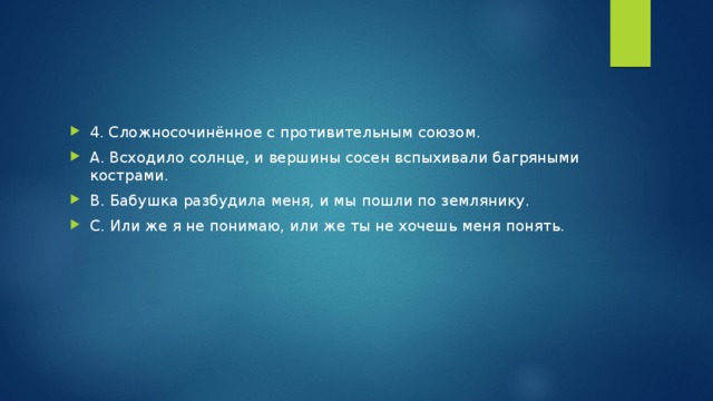 4. Сложносочинённое с противительным союзом. А. Всходило солнце, и вершины сосен вспыхивали багряными кострами. В. Бабушка разбудила меня, и мы пошли по землянику. С. Или же я не понимаю, или же ты не хочешь меня понять.