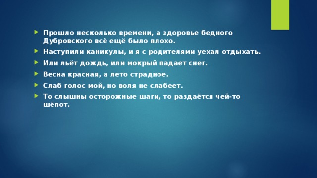 Прошло несколько времени, а здоровье бедного Дубровского всё ещё было плохо. Наступили каникулы, и я с родителями уехал отдыхать. Или льёт дождь, или мокрый падает снег. Весна красная, а лето страдное. Слаб голос мой, но воля не слабеет. То слышны осторожные шаги, то раздаётся чей-то шёпот.