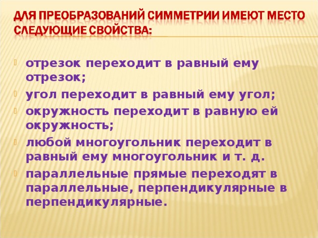 отрезок переходит в равный ему отрезок; угол переходит в равный ему угол; окружность переходит в равную ей окружность; любой многоугольник переходит в равный ему многоугольник и т. д. параллельные прямые переходят в параллельные, перпендикулярные в перпендикулярные.