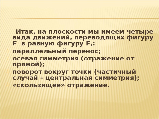 Итак, на плоскости мы имеем четыре вида движений, переводящих фигуру F в равную фигуру F 1 : параллельный перенос; осевая симметрия (отражение от прямой); поворот вокруг точки (частичный случай – центральная симметрия); «скользящее» отражение.   