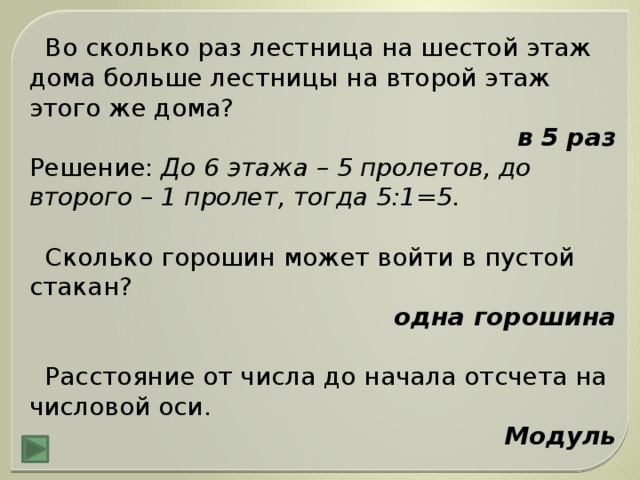 Во сколько раз лестница на шестой этаж дома больше лестницы на второй этаж этого же дома? в 5 раз Решение: До 6 этажа – 5 пролетов, до второго – 1 пролет, тогда 5:1=5.  Сколько горошин может войти в пустой стакан? одна горошина  Расстояние от числа до начала отсчета на числовой оси. Модуль