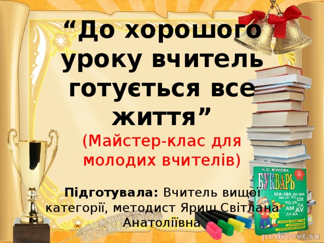 “ До хорошого уроку вчитель готується все життя”  (Майстер-клас для молодих вчителів)   Підготувала: Вчитель вищої категорії, методист Яриш Світлана Анатоліївна